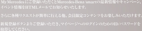 My Mercedes �ɂ��o�^����������Mercedes-Benz/smart�̍ŐV����L�����y�[���A�C�x���g����HTML���[���ł��m�点�������܂��B����Ɋe�탊�N�G�X�g���ȒP�ɍs���鑼�A�������R���e���c�����y���݂��������܂��B�V�K�o�^�{�^����育�o�^���������A�}�C�y�[�W�ւ̃��O�C���̂��߂�ID/�p�X���[�h���擾���Ă��������B 