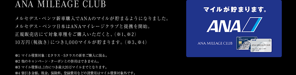 メルセデス・ベンツ新車購入でANAのマイルが貯まるようになりました。メルセデス・ベンツ日本はANAマイレージクラブと提携を開始。正規販売店にて対象車種をご購入いただくと、(※1、※2)10万円（税抜き）につき1,000マイルが貯まります。(※3、※4) ※1 マイル積算対象：Eクラス・Sクラスの新車ご購入に限る。※2 他のキャンペーン・クーポンとの併用はできません。※3 マイル積算は、1台につき最大20万マイルまでとなります。※4 値引き金額、税金、保険料、登録費用などの諸費用はマイル積算対象外です。