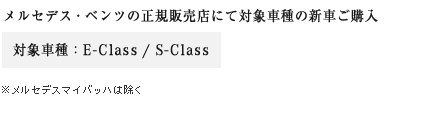 メルセデス・ベンツの正規販売店にて対象車種の新車ご購入　対象車種：E-Class / S-Class　※メルセデスマイバッハは除く