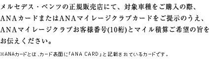 メルセデス・ベンツの正規販売店にて、対象車種をご購入の際、ANAカードまたはANAマイレージクラブカードをご提示のうえ、ANAマイレージクラブお客様番号(10桁)とマイル積算ご希望の旨をお伝えください。 ※ANAカードとは、カード表面に「ANA CARD」と記載されているカードです。