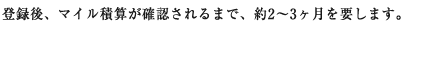 登録後、マイル積算が確認されるまで、約2～3ヶ月を要します。