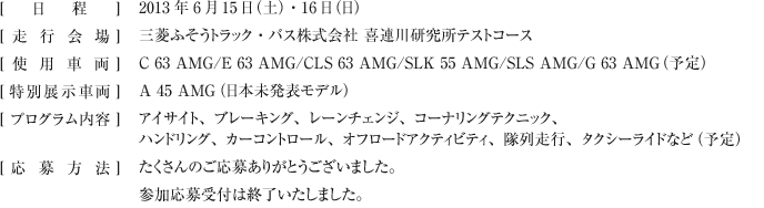 [ 日程 ]2013年6月15日（土）・16日（日）
[走行会場 ]三菱ふそうトラック・バス株式会社 喜連川研究所テストコース
[使用車両 ]C 63 AMG/E 63 AMG/CLS 63 AMG/SLK 55 AMG/SLS AMG/G 63 AMG（予定）
[ 特別展示車両 ]A 45 AMG（日本未発表モデル）
[プログラム内容 ]アイサイト、ブレーキング、レーンチェンジ、コーナリングテクニック、ハンドリング、カーコントロール、オフロードアクティビティ、隊列走行、タクシーライドなど（予定）
[応募方法 ]たくさんのご応募ありがとうございました。参加応募受付は終了いたしました。