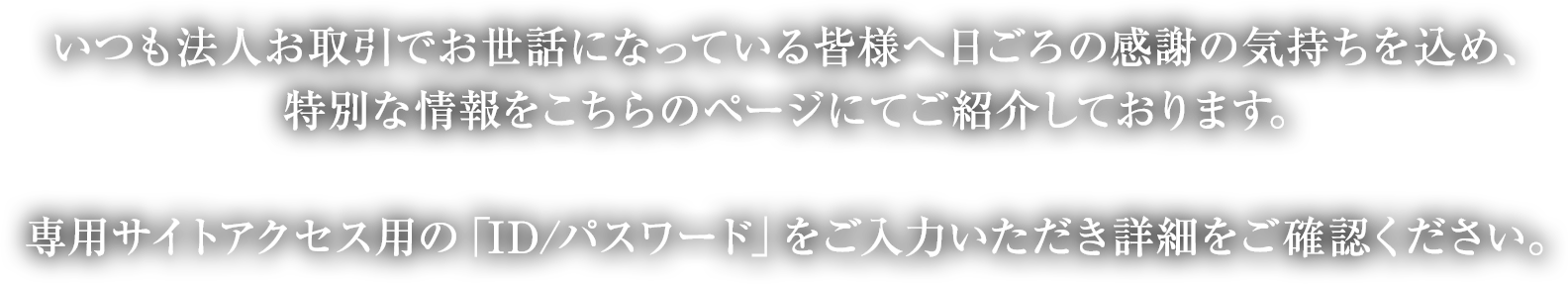 いつも法人お取引でお世話になっている皆様へ日ごろの感謝の気持ちを込め、キャンペーン情報をこちらのページにてご紹介しております。お取引先社員様専用サイトアクセス用の「ID／PW」をご入力いただき詳細をご確認ください。お取引先社員様専用サイトは、当社が専用サイトを開設しているお取引先企業の社員様のみご利用いただけます。