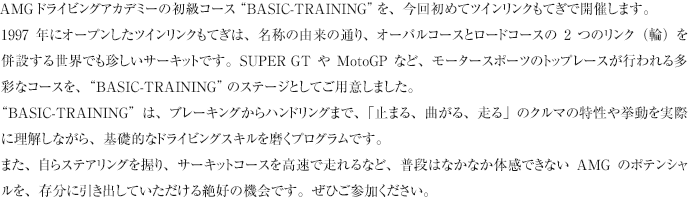 AMGドライビングアカデミーの初級コース“BASIC-TRAINING”を、今回初めてツインリンクもてぎで開催します。
1997年にオープンしたツインリンクもてぎは、名称の由来の通り、オーバルコースとロードコースの2つのリンク（輪）を併設する世界でも珍しいサーキットです。SUPER GTやMotoGPなど、モータースポーツのトップレースが行われる多彩なコースを、“BASIC-TRAINING”のステージとしてご用意しました。
“BASIC-TRAINING”は、ブレーキングからハンドリングまで、「止まる、曲がる、走る」のクルマの特性や挙動を実際に理解しながら、基礎的なドライビングスキルを磨くプログラムです。
また、自らステアリングを握り、サーキットコースを高速で走れるなど、普段はなかなか体感できないAMGのポテンシャルを、存分に引き出していただける絶好の機会です。ぜひご参加ください。