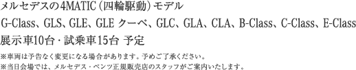 メルセデスの4MATIC（四輪駆動）モデル G-Class、GLS、GLE、GLE クーペ、GLC、GLA、CLA、B-Class、C-Class、E-Class 展示10台・試乗車15台予定 ※車両は予告なく変更になる場合があります。予めご了承ください。 ※当日会場では、メルセデス・ベンツ正規販売店のスタッフがご案内いたします。 