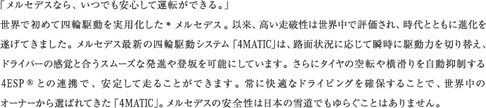 「メルセデスなら、いつでも安心して運転ができる。」世界で初めて四輪駆動を実用化した＊メルセデス。以来、高い走破性は世界中で評価され、時代とともに進化を遂げてきました。メルセデス最新の四輪駆動システム「4MATIC」は、路面状況に応じて瞬時に駆動力を切り替え、ドライバーの感覚と合うスムーズな発進や登坂を可能にしています。さらにタイヤの空転や横滑りを自動抑制する 4ESP®との連携で、安定して走ることができます。常に快適なドライビングを確保することで、世界中のオーナーから選ばれてきた「4MATIC」。メルセデスの安全性は日本の雪道でもゆらぐことはありません。