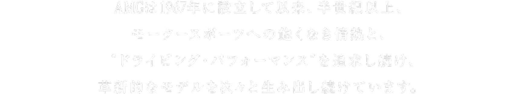 AMGは1967年に設立して以来、半世紀以上、モータースポーツへの飽くなき情熱と、”ドライビング・パフォーマンス”を追求し続け、革新的なモデルを次々と生み出し続けています。