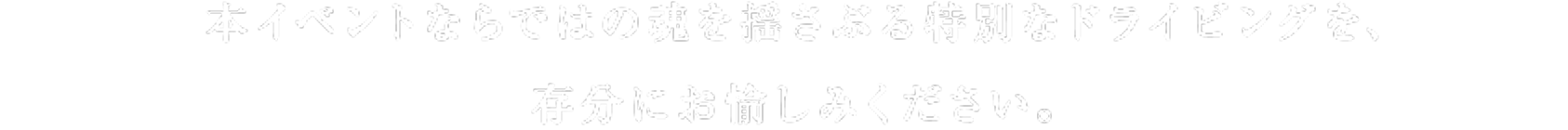 本イベントならではの魂を揺さぶる特別なドライビングを、存分にお愉しみください。