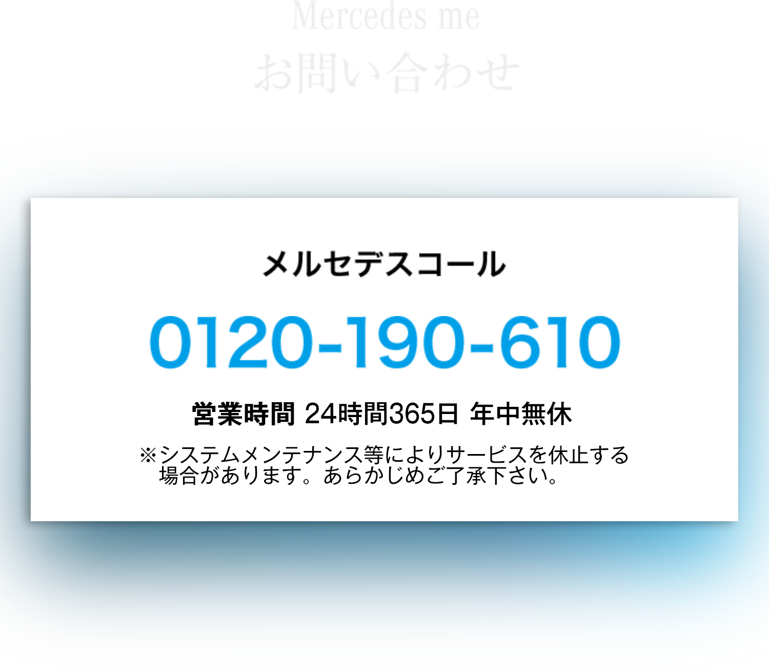 お問い合わせ：メルセデスコール 0120-190-610　営業時間：24時間365日 年中無休　※システムメンテナンス等によりサービスを休止する場合があります。あらかじめご了承下さい。